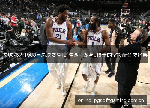 费城76人1983年总决赛登顶 摩西马龙与J博士的空接配合成经典 费城76人1983年总决赛登顶 摩西马龙与J博士的空接配合成经典